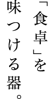 「食卓」を味つける器。