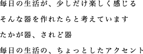 毎日の生活が、少しだけ楽しく感じる そんな器を作れたらと考えています たかが器、されど器 毎日の生活の、ちょっとしたアクセント